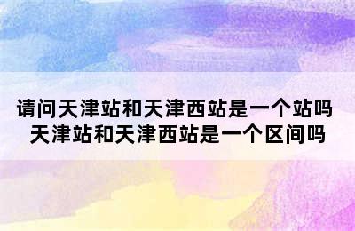 请问天津站和天津西站是一个站吗 天津站和天津西站是一个区间吗